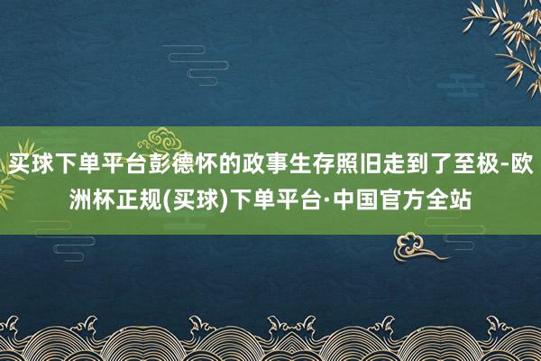 买球下单平台彭德怀的政事生存照旧走到了至极-欧洲杯正规(买球)下单平台·中国官方全站