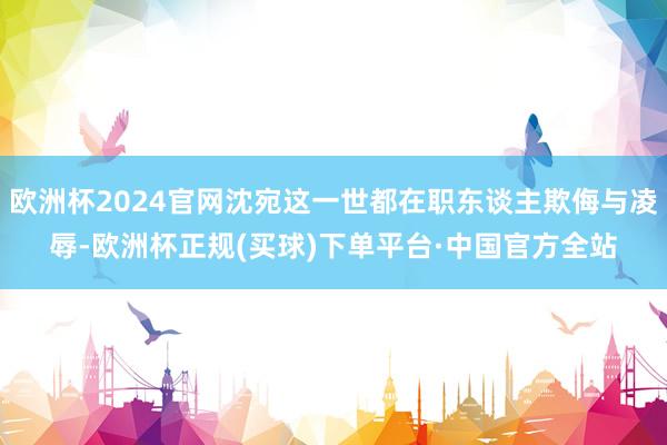 欧洲杯2024官网沈宛这一世都在职东谈主欺侮与凌辱-欧洲杯正规(买球)下单平台·中国官方全站