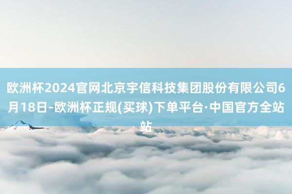 欧洲杯2024官网北京宇信科技集团股份有限公司6月18日-欧洲杯正规(买球)下单平台·中国官方全站