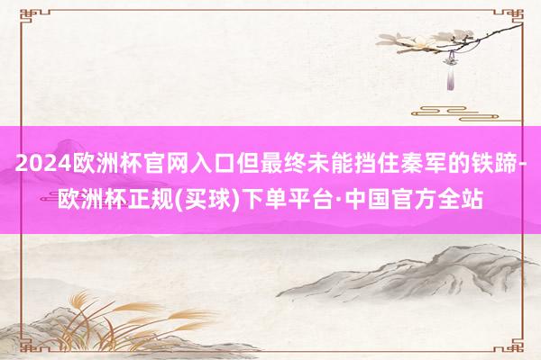 2024欧洲杯官网入口但最终未能挡住秦军的铁蹄-欧洲杯正规(买球)下单平台·中国官方全站