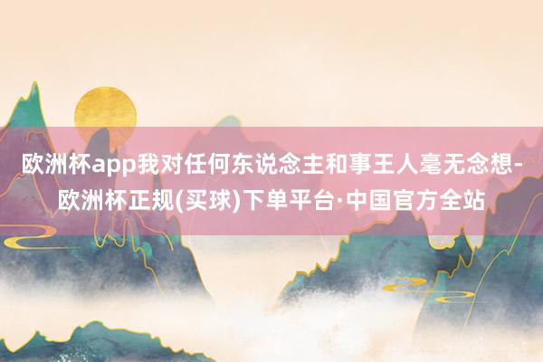 欧洲杯app我对任何东说念主和事王人毫无念想-欧洲杯正规(买球)下单平台·中国官方全站
