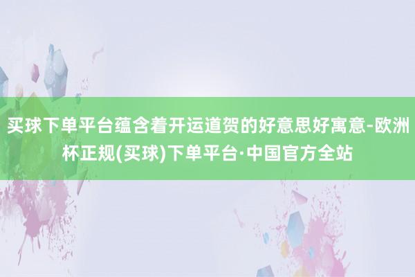 买球下单平台蕴含着开运道贺的好意思好寓意-欧洲杯正规(买球)下单平台·中国官方全站