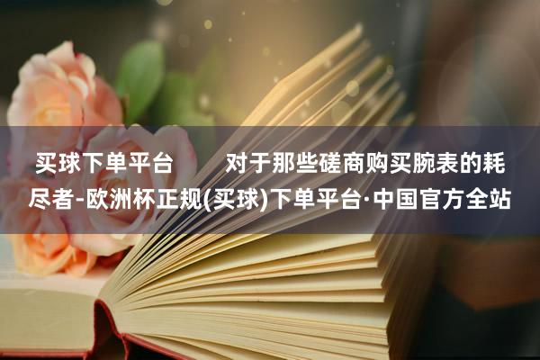 买球下单平台        对于那些磋商购买腕表的耗尽者-欧洲杯正规(买球)下单平台·中国官方全站