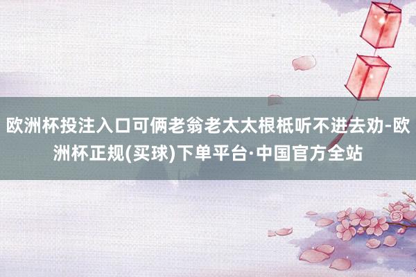 欧洲杯投注入口可俩老翁老太太根柢听不进去劝-欧洲杯正规(买球)下单平台·中国官方全站