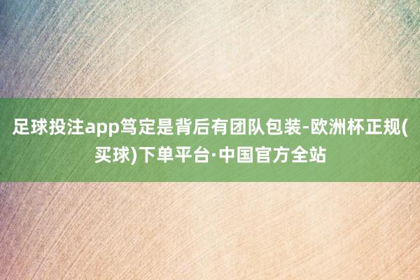 足球投注app笃定是背后有团队包装-欧洲杯正规(买球)下单平台·中国官方全站