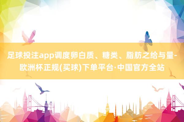 足球投注app调度卵白质、糖类、脂肪之给与量-欧洲杯正规(买球)下单平台·中国官方全站