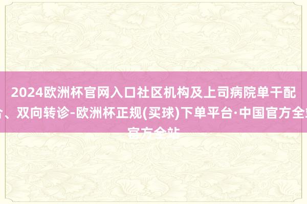 2024欧洲杯官网入口社区机构及上司病院单干配合、双向转诊-欧洲杯正规(买球)下单平台·中国官方全站
