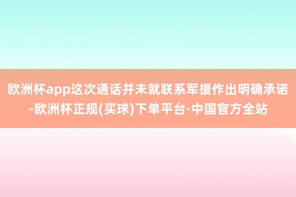 欧洲杯app这次通话并未就联系军援作出明确承诺-欧洲杯正规(买球)下单平台·中国官方全站