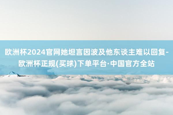欧洲杯2024官网她坦言因波及他东谈主难以回复-欧洲杯正规(买球)下单平台·中国官方全站