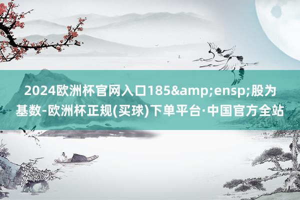 2024欧洲杯官网入口185&ensp;股为基数-欧洲杯正规(买球)下单平台·中国官方全站