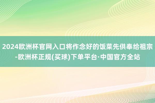 2024欧洲杯官网入口将作念好的饭菜先供奉给祖宗-欧洲杯正规(买球)下单平台·中国官方全站