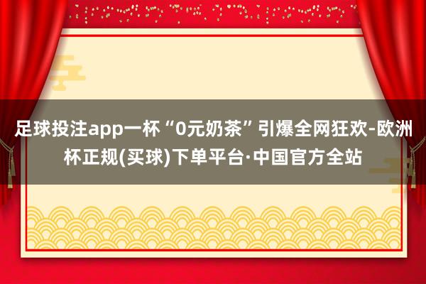 足球投注app一杯“0元奶茶”引爆全网狂欢-欧洲杯正规(买球)下单平台·中国官方全站