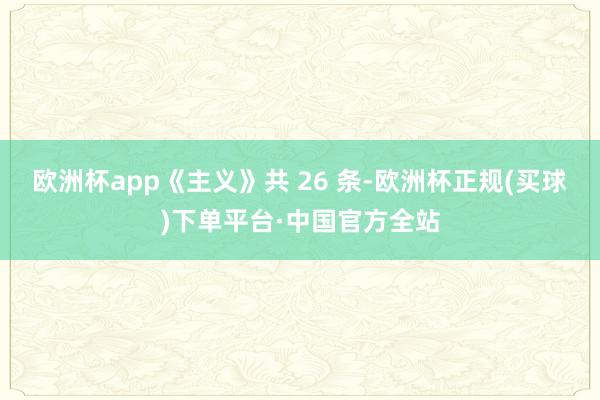 欧洲杯app《主义》共 26 条-欧洲杯正规(买球)下单平台·中国官方全站