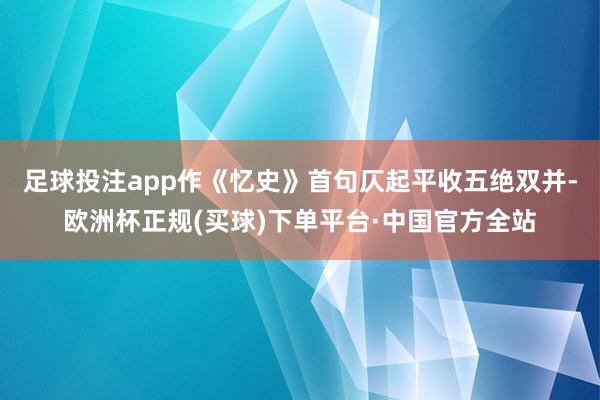 足球投注app作《忆史》首句仄起平收五绝双并-欧洲杯正规(买球)下单平台·中国官方全站