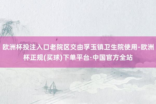 欧洲杯投注入口老院区交由孚玉镇卫生院使用-欧洲杯正规(买球)下单平台·中国官方全站