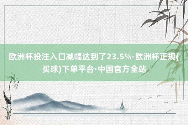 欧洲杯投注入口减幅达到了23.5%-欧洲杯正规(买球)下单平台·中国官方全站