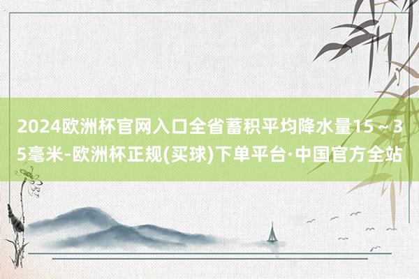 2024欧洲杯官网入口全省蓄积平均降水量15～35毫米-欧洲杯正规(买球)下单平台·中国官方全站