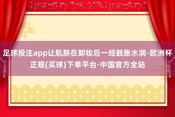 足球投注app让肌肤在卸妆后一经鼓胀水润-欧洲杯正规(买球)下单平台·中国官方全站