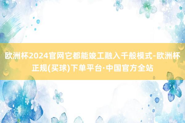 欧洲杯2024官网它都能竣工融入千般模式-欧洲杯正规(买球)下单平台·中国官方全站