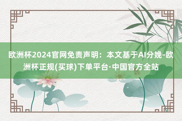 欧洲杯2024官网免责声明：本文基于AI分娩-欧洲杯正规(买球)下单平台·中国官方全站