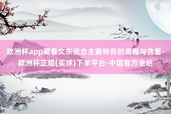 欧洲杯app藏着文东说念主画特有的高雅与含蓄-欧洲杯正规(买球)下单平台·中国官方全站