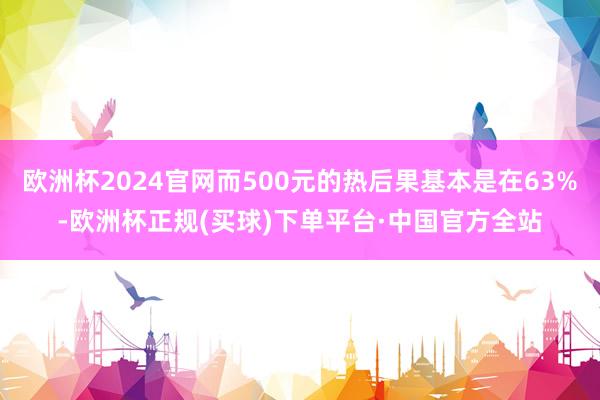 欧洲杯2024官网而500元的热后果基本是在63%-欧洲杯正规(买球)下单平台·中国官方全站