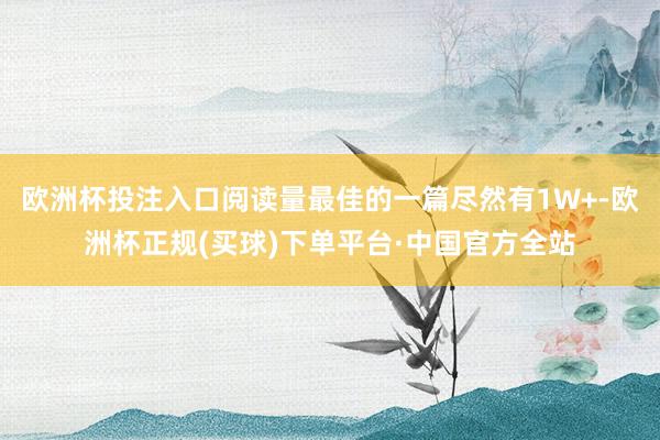 欧洲杯投注入口阅读量最佳的一篇尽然有1W+-欧洲杯正规(买球)下单平台·中国官方全站