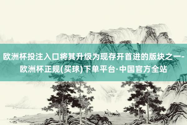 欧洲杯投注入口将其升级为现存开首进的版块之一-欧洲杯正规(买球)下单平台·中国官方全站