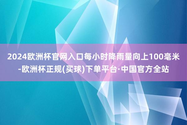 2024欧洲杯官网入口每小时降雨量向上100毫米-欧洲杯正规(买球)下单平台·中国官方全站
