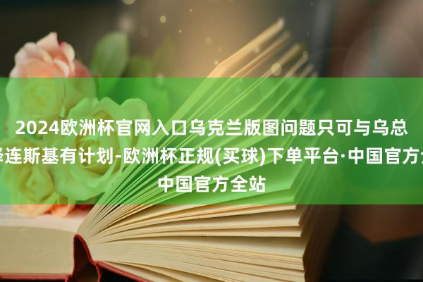 2024欧洲杯官网入口乌克兰版图问题只可与乌总统泽连斯基有计划-欧洲杯正规(买球)下单平台·中国官方全站