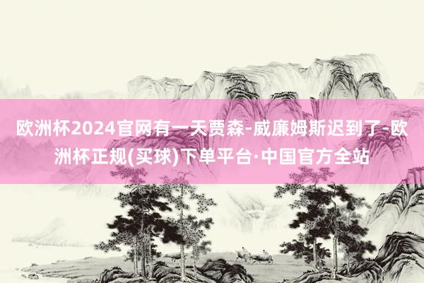 欧洲杯2024官网有一天贾森-威廉姆斯迟到了-欧洲杯正规(买球)下单平台·中国官方全站