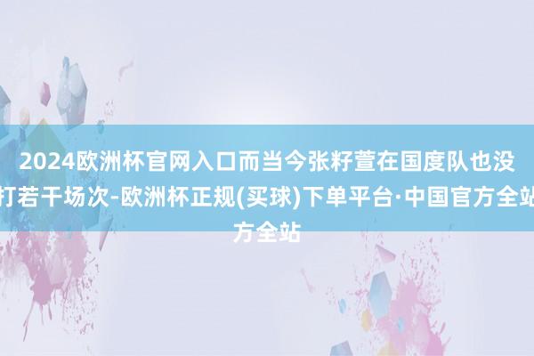 2024欧洲杯官网入口而当今张籽萱在国度队也没打若干场次-欧洲杯正规(买球)下单平台·中国官方全站