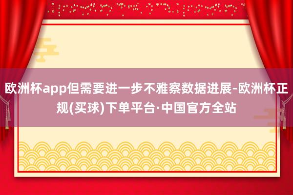 欧洲杯app但需要进一步不雅察数据进展-欧洲杯正规(买球)下单平台·中国官方全站