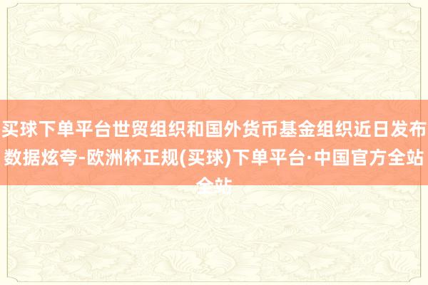 买球下单平台世贸组织和国外货币基金组织近日发布数据炫夸-欧洲杯正规(买球)下单平台·中国官方全站