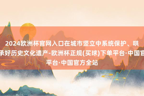 2024欧洲杯官网入口在城市竖立中系统保护、哄骗、传承好历史文化遗产-欧洲杯正规(买球)下单平台·中国官方全站