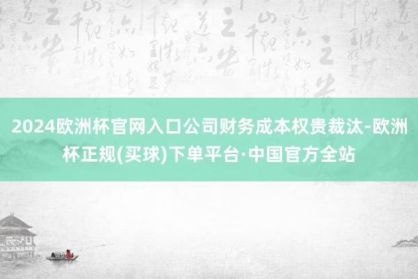 2024欧洲杯官网入口公司财务成本权贵裁汰-欧洲杯正规(买球)下单平台·中国官方全站