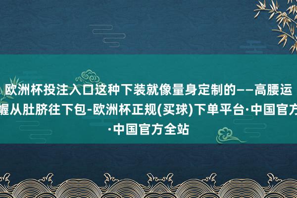 欧洲杯投注入口这种下装就像量身定制的——高腰运筹帷幄从肚脐往下包-欧洲杯正规(买球)下单平台·中国官方全站