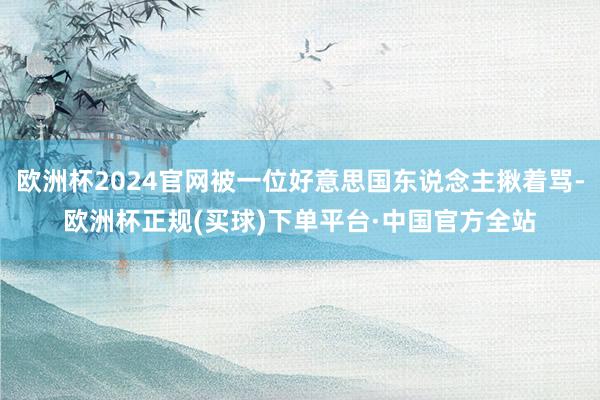 欧洲杯2024官网被一位好意思国东说念主揪着骂-欧洲杯正规(买球)下单平台·中国官方全站
