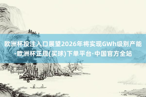 欧洲杯投注入口展望2026年将实现GWh级别产能-欧洲杯正规(买球)下单平台·中国官方全站