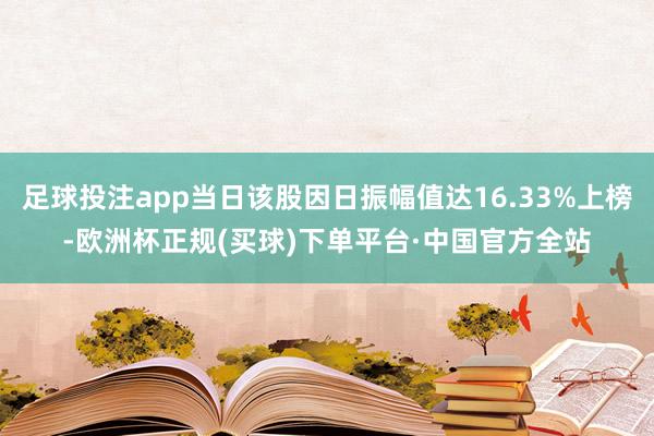 足球投注app当日该股因日振幅值达16.33%上榜-欧洲杯正规(买球)下单平台·中国官方全站