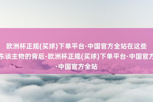 欧洲杯正规(买球)下单平台·中国官方全站在这些好汉东谈主物的背后-欧洲杯正规(买球)下单平台·中国官方全站