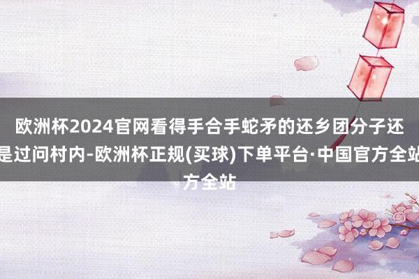 欧洲杯2024官网看得手合手蛇矛的还乡团分子还是过问村内-欧洲杯正规(买球)下单平台·中国官方全站