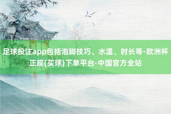 足球投注app包括泡脚技巧、水温、时长等-欧洲杯正规(买球)下单平台·中国官方全站