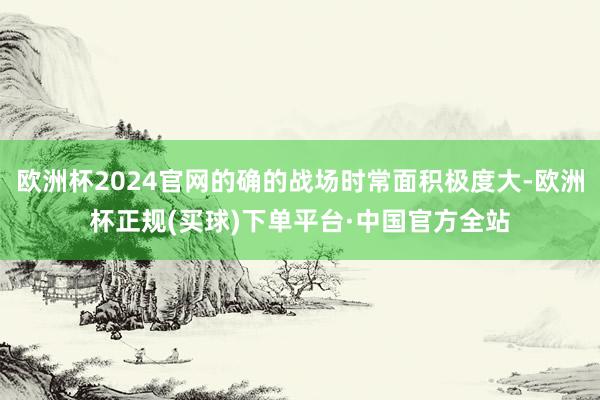 欧洲杯2024官网的确的战场时常面积极度大-欧洲杯正规(买球)下单平台·中国官方全站