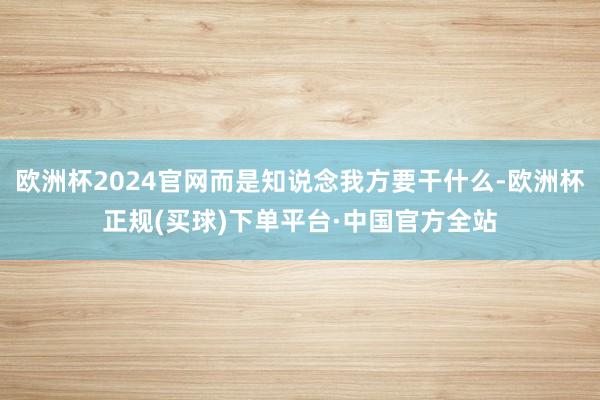 欧洲杯2024官网而是知说念我方要干什么-欧洲杯正规(买球)下单平台·中国官方全站