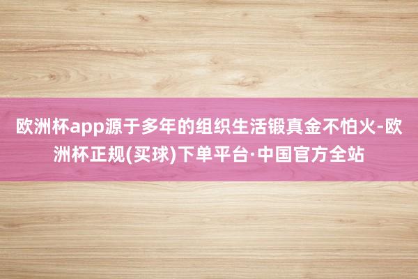 欧洲杯app源于多年的组织生活锻真金不怕火-欧洲杯正规(买球)下单平台·中国官方全站