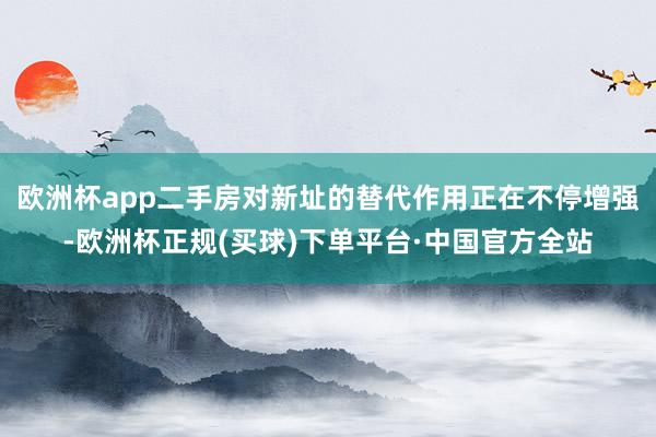 欧洲杯app二手房对新址的替代作用正在不停增强-欧洲杯正规(买球)下单平台·中国官方全站