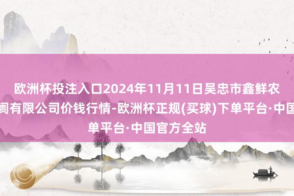 欧洲杯投注入口2024年11月11日吴忠市鑫鲜农副家具阛阓有限公司价钱行情-欧洲杯正规(买球)下单平台·中国官方全站