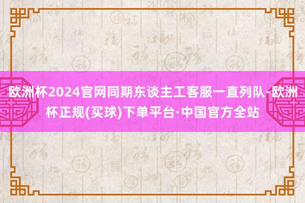 欧洲杯2024官网同期东谈主工客服一直列队-欧洲杯正规(买球)下单平台·中国官方全站