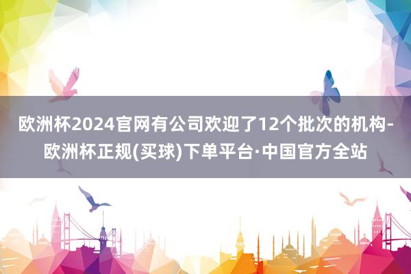 欧洲杯2024官网有公司欢迎了12个批次的机构-欧洲杯正规(买球)下单平台·中国官方全站